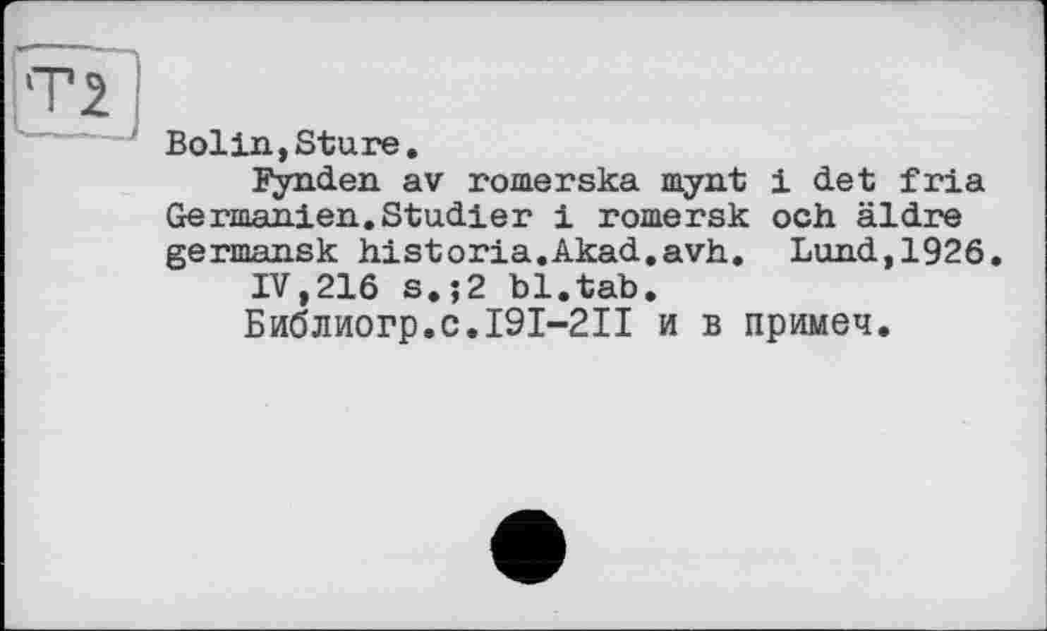 ﻿Т2 --J
Bolin,Sture.
Fynden av romerska mynt і det fria Germanien.Studier і romersk och äldre germansk historia.Akad.avh. Lund,1926.
IV,216 s.;2 bl.tab.
Библиогр.с.І9І-2ІІ и в примеч.